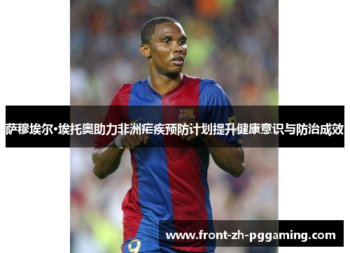 萨穆埃尔·埃托奥助力非洲疟疾预防计划提升健康意识与防治成效