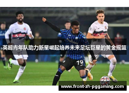 英超青年队助力新星崛起培养未来足坛巨星的黄金摇篮