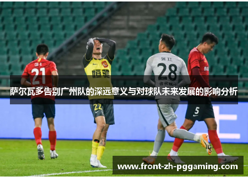 萨尔瓦多告别广州队的深远意义与对球队未来发展的影响分析