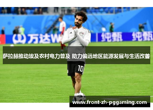 萨拉赫推动埃及农村电力普及 助力偏远地区能源发展与生活改善 萨拉赫推动埃及农村电力普及 助力偏远地区能源发展与生活改善
