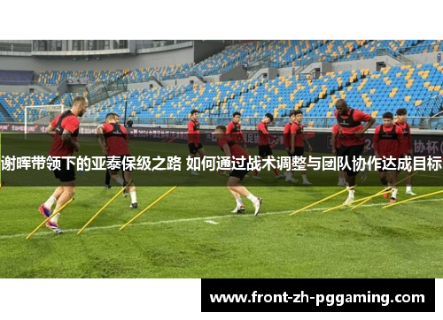 谢晖带领下的亚泰保级之路 如何通过战术调整与团队协作达成目标